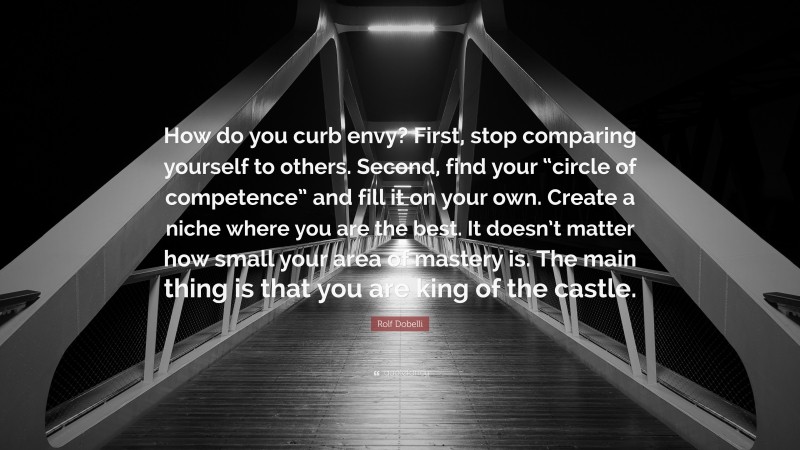 Rolf Dobelli Quote: “How do you curb envy? First, stop comparing yourself to others. Second, find your “circle of competence” and fill it on your own. Create a niche where you are the best. It doesn’t matter how small your area of mastery is. The main thing is that you are king of the castle.”