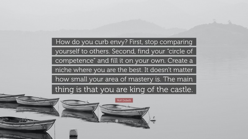 Rolf Dobelli Quote: “How do you curb envy? First, stop comparing yourself to others. Second, find your “circle of competence” and fill it on your own. Create a niche where you are the best. It doesn’t matter how small your area of mastery is. The main thing is that you are king of the castle.”