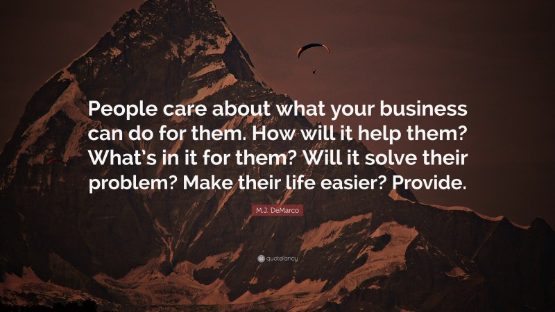 M.J. DeMarco Quote: “People care about what your business can do for them. How will it help them? What’s in it for them? Will it solve their problem? Make their life easier? Provide.”