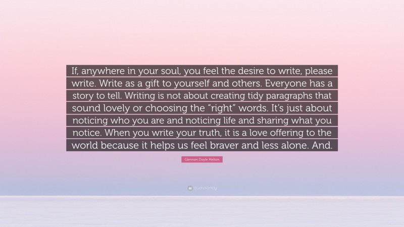 Glennon Doyle Melton Quote: “If, anywhere in your soul, you feel the desire to write, please write. Write as a gift to yourself and others. Everyone has a story to tell. Writing is not about creating tidy paragraphs that sound lovely or choosing the “right” words. It’s just about noticing who you are and noticing life and sharing what you notice. When you write your truth, it is a love offering to the world because it helps us feel braver and less alone. And.”