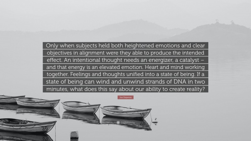 Joe Dispenza Quote: “Only when subjects held both heightened emotions and clear objectives in alignment were they able to produce the intended effect. An intentional thought needs an energizer, a catalyst – and that energy is an elevated emotion. Heart and mind working together. Feelings and thoughts unified into a state of being. If a state of being can wind and unwind strands of DNA in two minutes, what does this say about our ability to create reality?”