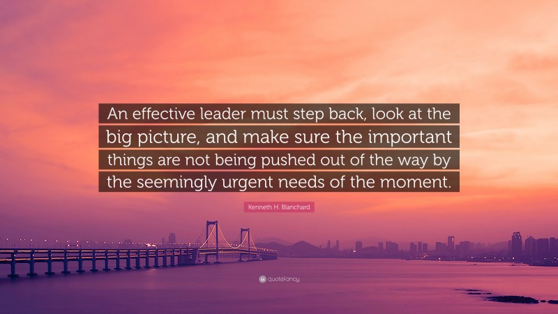 Kenneth H. Blanchard Quote: “An effective leader must step back, look at the big picture, and make sure the important things are not being pushed out of the way by the seemingly urgent needs of the moment.”