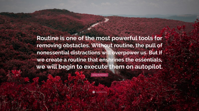 Greg McKeown Quote: “Routine is one of the most powerful tools for removing obstacles. Without routine, the pull of nonessential distractions will overpower us. But if we create a routine that enshrines the essentials, we will begin to execute them on autopilot.”