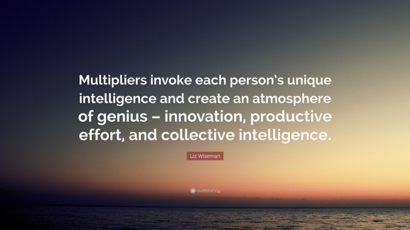 Liz Wiseman Quote: “Multipliers invoke each person’s unique intelligence and create an atmosphere of genius – innovation, productive effort, and collective intelligence.”