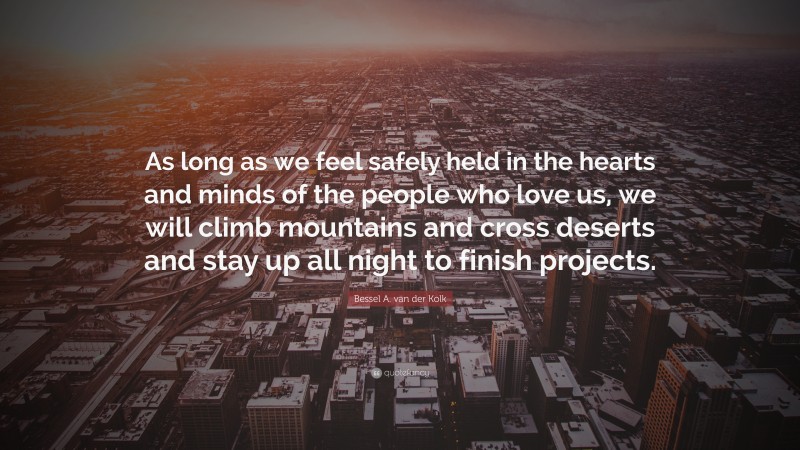 Bessel A. van der Kolk Quote: “As long as we feel safely held in the hearts and minds of the people who love us, we will climb mountains and cross deserts and stay up all night to finish projects.”