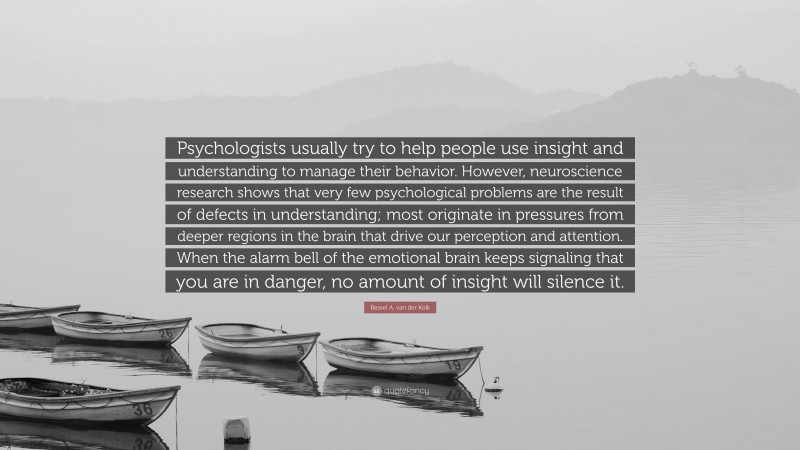 Bessel A. van der Kolk Quote: “Psychologists usually try to help people use insight and understanding to manage their behavior. However, neuroscience research shows that very few psychological problems are the result of defects in understanding; most originate in pressures from deeper regions in the brain that drive our perception and attention. When the alarm bell of the emotional brain keeps signaling that you are in danger, no amount of insight will silence it.”