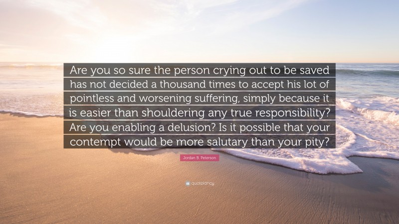 Jordan B. Peterson Quote: “Are you so sure the person crying out to be saved has not decided a thousand times to accept his lot of pointless and worsening suffering, simply because it is easier than shouldering any true responsibility? Are you enabling a delusion? Is it possible that your contempt would be more salutary than your pity?”