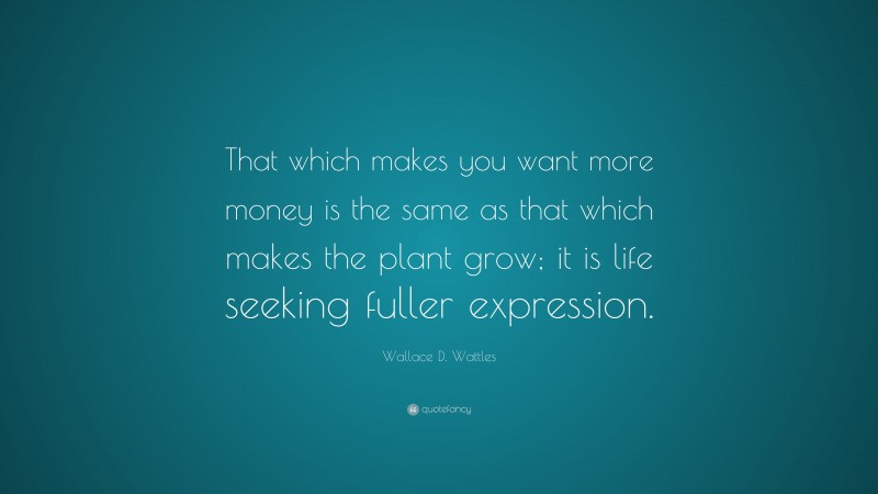 Wallace D. Wattles Quote: “That which makes you want more money is the same as that which makes the plant grow; it is life seeking fuller expression.”