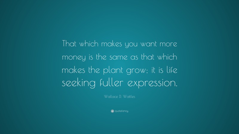 Wallace D. Wattles Quote: “That which makes you want more money is the same as that which makes the plant grow; it is life seeking fuller expression.”