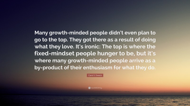 Carol S. Dweck Quote: “Many growth-minded people didn’t even plan to go to the top. They got there as a result of doing what they love. It’s ironic: The top is where the fixed-mindset people hunger to be, but it’s where many growth-minded people arrive as a by-product of their enthusiasm for what they do.”