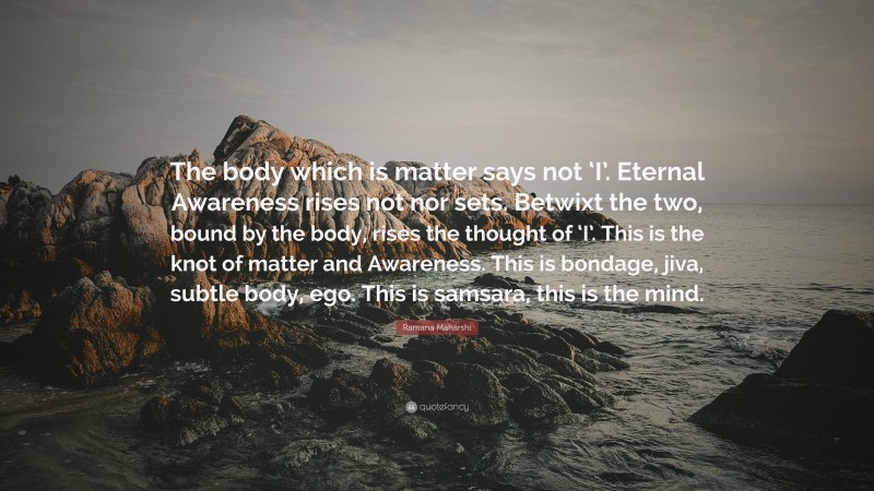 Ramana Maharshi Quote: “The body which is matter says not ‘I’. Eternal Awareness rises not nor sets. Betwixt the two, bound by the body, rises the thought of ‘I’. This is the knot of matter and Awareness. This is bondage, jiva, subtle body, ego. This is samsara, this is the mind.”