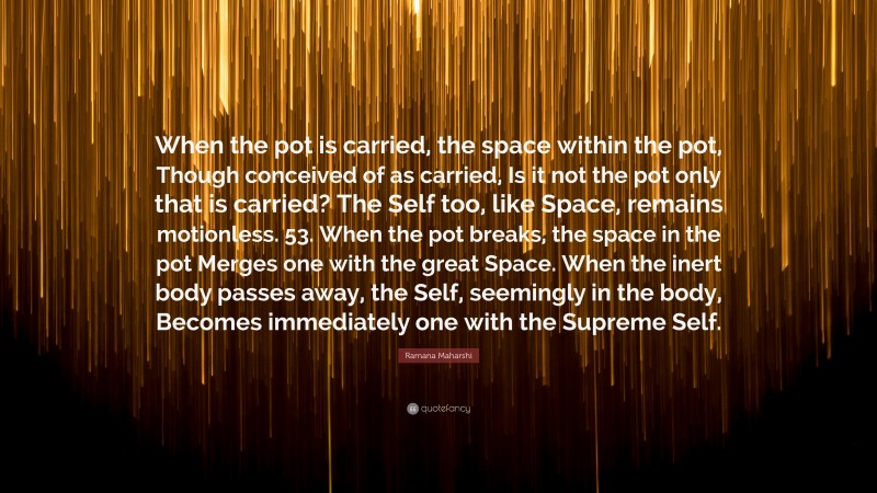 Ramana Maharshi Quote: “When the pot is carried, the space within the pot, Though conceived of as carried, Is it not the pot only that is carried? The Self too, like Space, remains motionless. 53. When the pot breaks, the space in the pot Merges one with the great Space. When the inert body passes away, the Self, seemingly in the body, Becomes immediately one with the Supreme Self.”