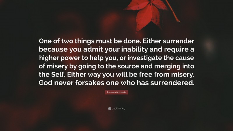 Ramana Maharshi Quote: “One of two things must be done. Either surrender because you admit your inability and require a higher power to help you, or investigate the cause of misery by going to the source and merging into the Self. Either way you will be free from misery. God never forsakes one who has surrendered.”