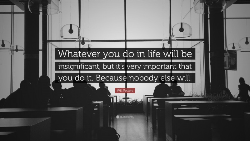 Will Fetters Quote: “Whatever you do in life will be insignificant, but it’s very important that you do it. Because nobody else will.”