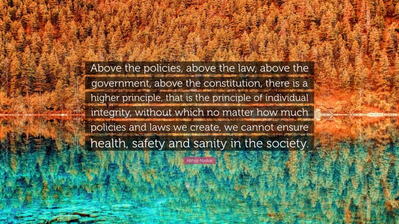 Abhijit Naskar Quote: “Above the policies, above the law, above the government, above the constitution, there is a higher principle, that is the principle of individual integrity, without which no matter how much policies and laws we create, we cannot ensure health, safety and sanity in the society.”