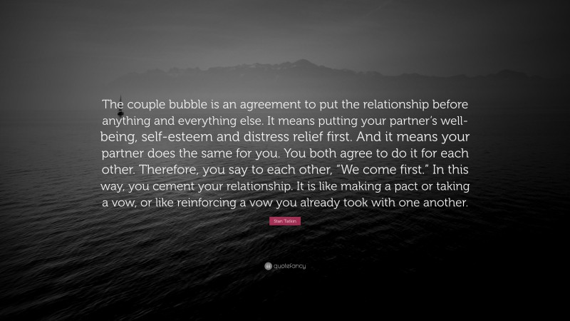 Stan Tatkin Quote: “The couple bubble is an agreement to put the relationship before anything and everything else. It means putting your partner’s well-being, self-esteem and distress relief first. And it means your partner does the same for you. You both agree to do it for each other. Therefore, you say to each other, “We come first.” In this way, you cement your relationship. It is like making a pact or taking a vow, or like reinforcing a vow you already took with one another.”