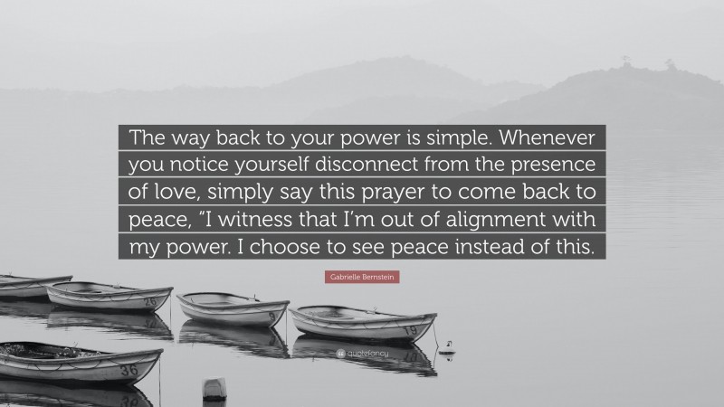 Gabrielle Bernstein Quote: “The way back to your power is simple. Whenever you notice yourself disconnect from the presence of love, simply say this prayer to come back to peace, “I witness that I’m out of alignment with my power. I choose to see peace instead of this.”