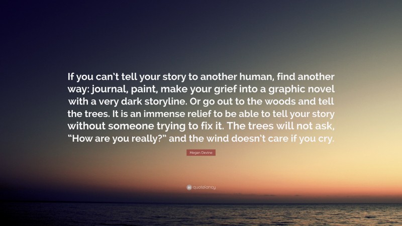 Megan Devine Quote: “If you can’t tell your story to another human, find another way: journal, paint, make your grief into a graphic novel with a very dark storyline. Or go out to the woods and tell the trees. It is an immense relief to be able to tell your story without someone trying to fix it. The trees will not ask, “How are you really?” and the wind doesn’t care if you cry.”