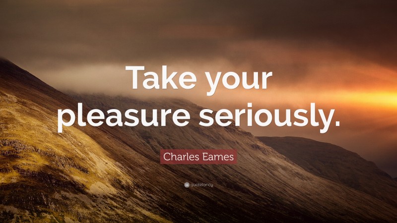 Charles Eames Quote: “Take your pleasure seriously.”