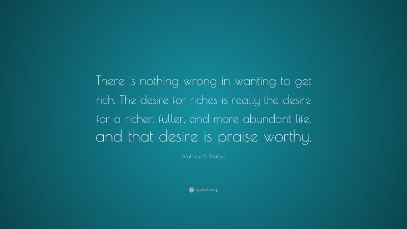 Wallace D. Wattles Quote: “There is nothing wrong in wanting to get rich. The desire for riches is really the desire for a richer, fuller, and more abundant life, and that desire is praise worthy.”