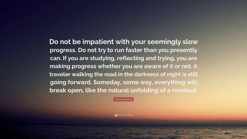 Vernon Howard Quote: “Do not be impatient with your seemingly slow progress. Do not try to run faster than you presently can. If you are studying, reflecting and trying, you are making progress whether you are aware of it or not. A traveler walking the road in the darkness of night is still going forward. Someday, some way, everything will break open, like the natural unfolding of a rosebud.”