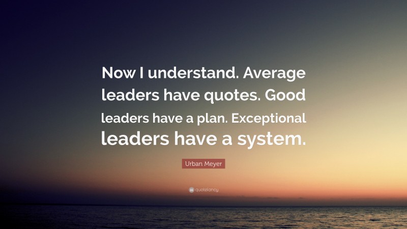 Urban Meyer Quote: “Now I understand. Average leaders have quotes. Good leaders have a plan. Exceptional leaders have a system.”