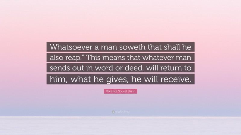 Florence Scovel Shinn Quote: “Whatsoever a man soweth that shall he also reap.” This means that whatever man sends out in word or deed, will return to him; what he gives, he will receive.”