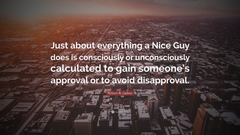 Robert A. Glover Quote: “Just about everything a Nice Guy does is consciously or unconsciously calculated to gain someone’s approval or to avoid disapproval.”