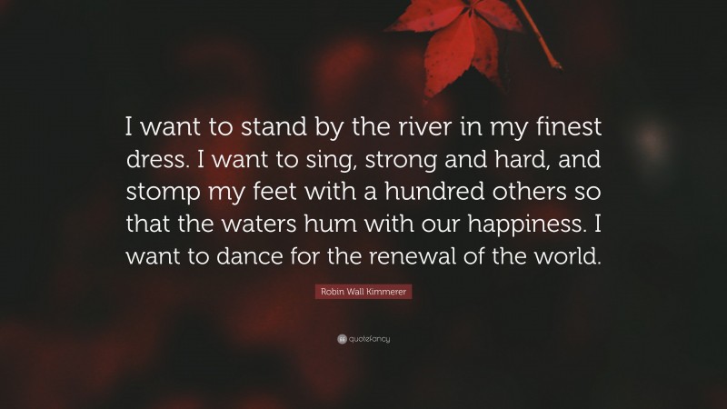 Robin Wall Kimmerer Quote: “I want to stand by the river in my finest dress. I want to sing, strong and hard, and stomp my feet with a hundred others so that the waters hum with our happiness. I want to dance for the renewal of the world.”