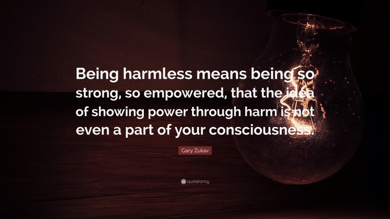 Gary Zukav Quote: “Being harmless means being so strong, so empowered, that the idea of showing power through harm is not even a part of your consciousness.”