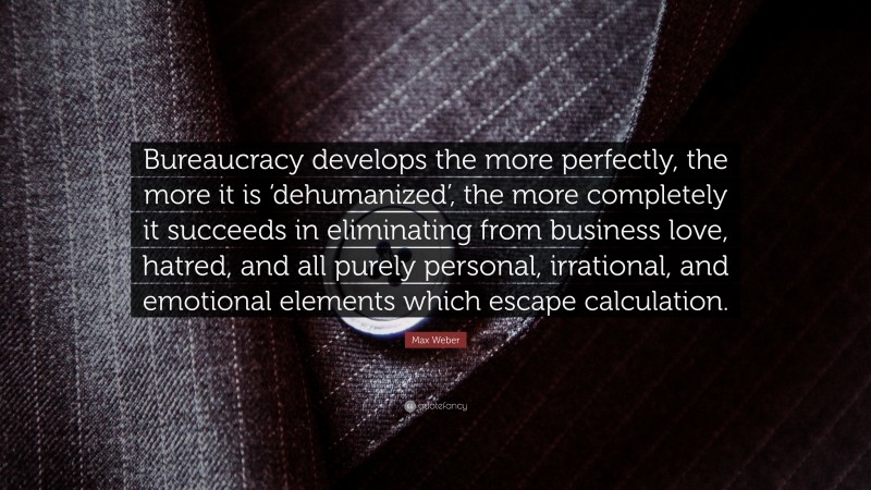 Max Weber Quote: “Bureaucracy develops the more perfectly, the more it is ‘dehumanized’, the more completely it succeeds in eliminating from business love, hatred, and all purely personal, irrational, and emotional elements which escape calculation.”