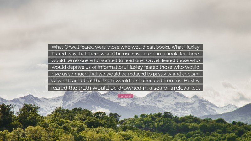 Neil Postman Quote: “What Orwell feared were those who would ban books. What Huxley feared was that there would be no reason to ban a book, for there would be no one who wanted to read one. Orwell feared those who would deprive us of information. Huxley feared those who would give us so much that we would be reduced to passivity and egoism. Orwell feared that the truth would be concealed from us. Huxley feared the truth would be drowned in a sea of irrelevance.”