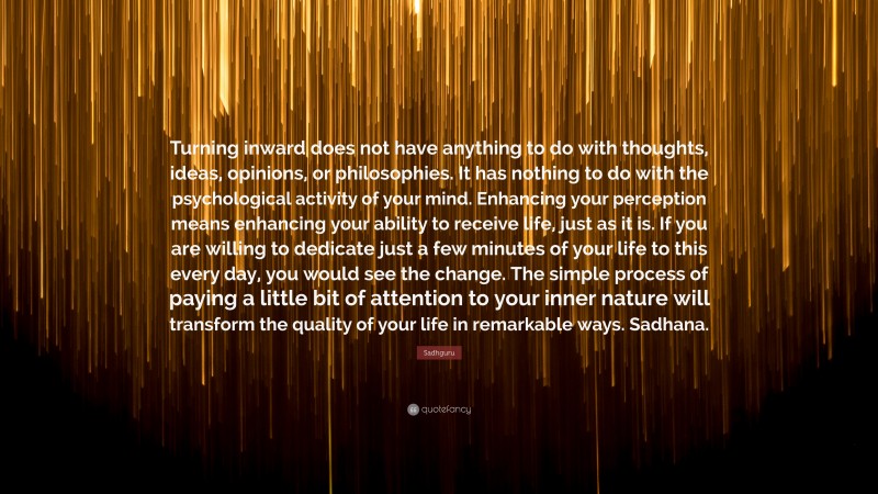 Sadhguru Quote: “Turning inward does not have anything to do with thoughts, ideas, opinions, or philosophies. It has nothing to do with the psychological activity of your mind. Enhancing your perception means enhancing your ability to receive life, just as it is. If you are willing to dedicate just a few minutes of your life to this every day, you would see the change. The simple process of paying a little bit of attention to your inner nature will transform the quality of your life in remarkable ways. Sadhana.”
