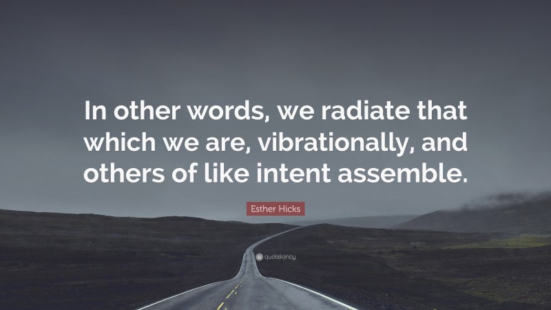 Esther Hicks Quote: “In other words, we radiate that which we are, vibrationally, and others of like intent assemble.”