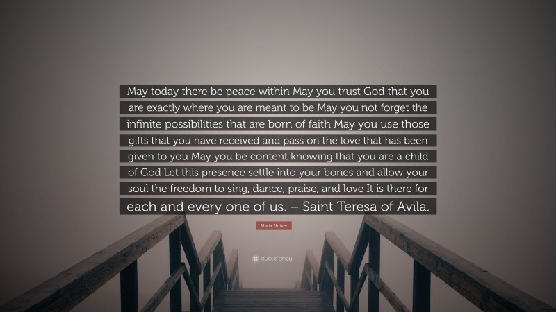 Maria Shriver Quote: “May today there be peace within May you trust God that you are exactly where you are meant to be May you not forget the infinite possibilities that are born of faith May you use those gifts that you have received and pass on the love that has been given to you May you be content knowing that you are a child of God Let this presence settle into your bones and allow your soul the freedom to sing, dance, praise, and love It is there for each and every one of us. – Saint Teresa of Avila.”