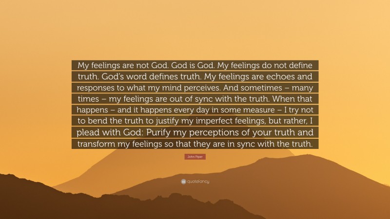 John Piper Quote: “My feelings are not God. God is God. My feelings do not define truth. God’s word defines truth. My feelings are echoes and responses to what my mind perceives. And sometimes – many times – my feelings are out of sync with the truth. When that happens – and it happens every day in some measure – I try not to bend the truth to justify my imperfect feelings, but rather, I plead with God: Purify my perceptions of your truth and transform my feelings so that they are in sync with the truth.”
