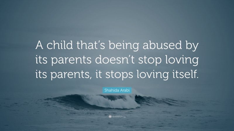 Shahida Arabi Quote: “A child that’s being abused by its parents doesn’t stop loving its parents, it stops loving itself.”