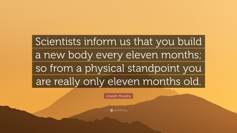 Joseph Murphy Quote: “Scientists inform us that you build a new body every eleven months; so from a physical standpoint you are really only eleven months old.”