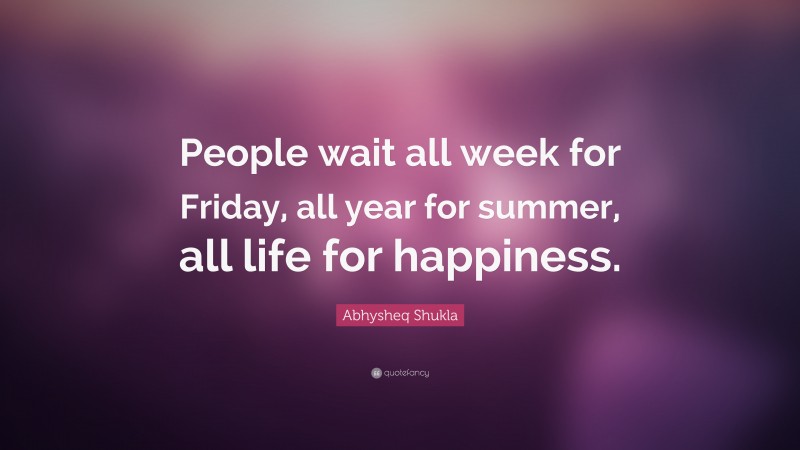 Abhysheq Shukla Quote: “People wait all week for Friday, all year for summer, all life for happiness.”