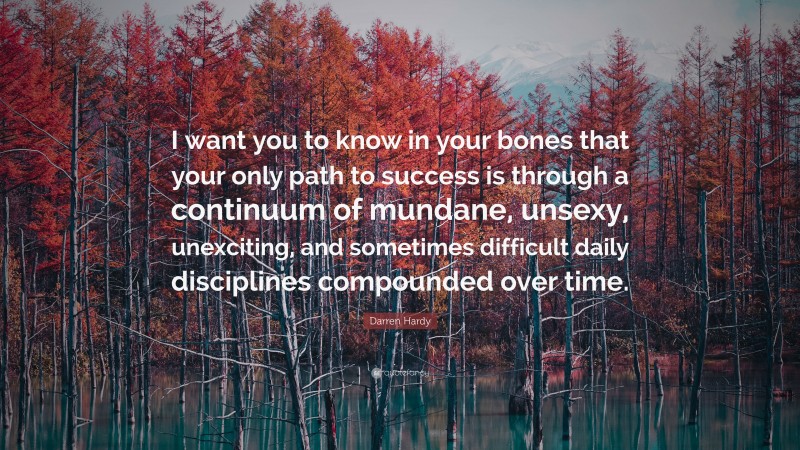 Darren Hardy Quote: “I want you to know in your bones that your only path to success is through a continuum of mundane, unsexy, unexciting, and sometimes difficult daily disciplines compounded over time.”