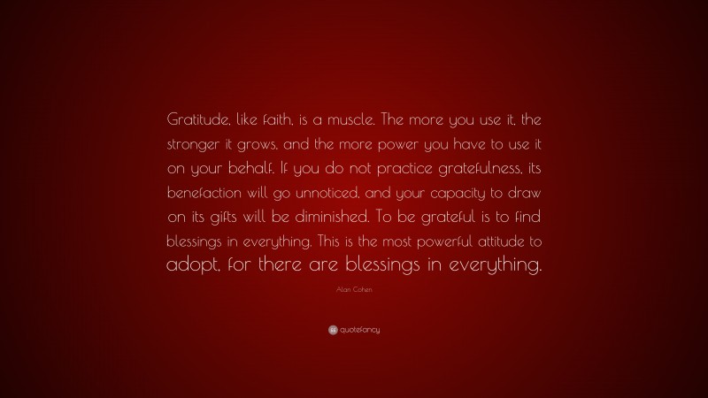Alan Cohen Quote: “Gratitude, like faith, is a muscle. The more you use it, the stronger it grows, and the more power you have to use it on your behalf. If you do not practice gratefulness, its benefaction will go unnoticed, and your capacity to draw on its gifts will be diminished. To be grateful is to find blessings in everything. This is the most powerful attitude to adopt, for there are blessings in everything.”