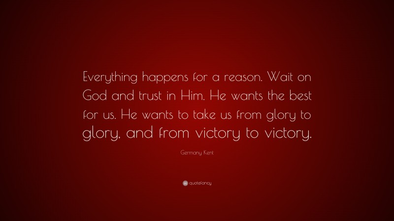 Germany Kent Quote: “Everything happens for a reason. Wait on God and trust in Him. He wants the best for us. He wants to take us from glory to glory, and from victory to victory.”