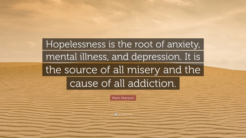 Mark Manson Quote: “Hopelessness is the root of anxiety, mental illness, and depression. It is the source of all misery and the cause of all addiction.”