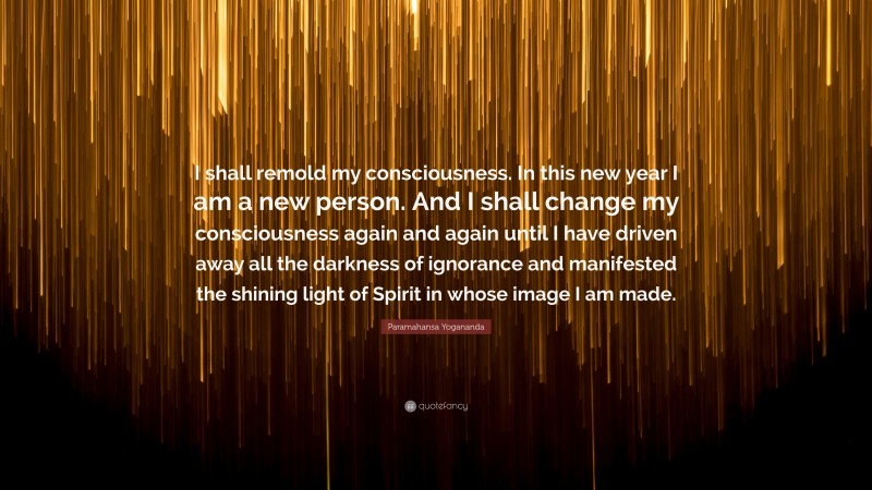 Paramahansa Yogananda Quote: “I shall remold my consciousness. In this new year I am a new person. And I shall change my consciousness again and again until I have driven away all the darkness of ignorance and manifested the shining light of Spirit in whose image I am made.”