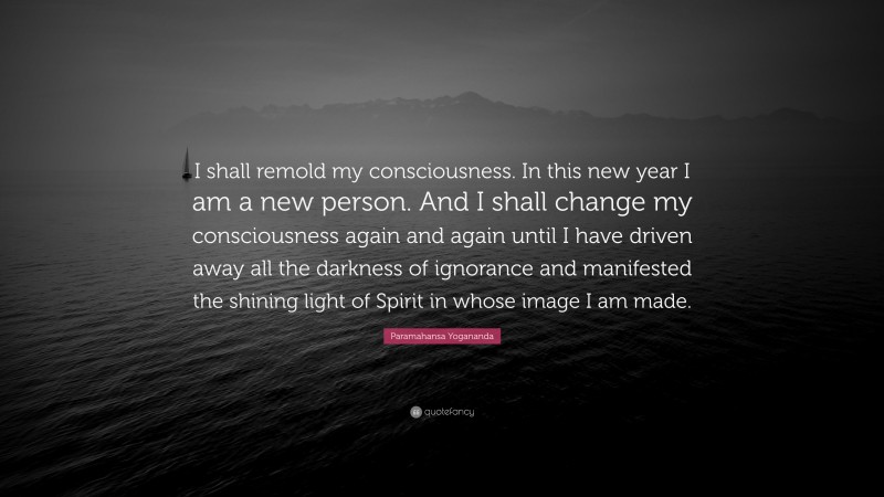 Paramahansa Yogananda Quote: “I shall remold my consciousness. In this new year I am a new person. And I shall change my consciousness again and again until I have driven away all the darkness of ignorance and manifested the shining light of Spirit in whose image I am made.”