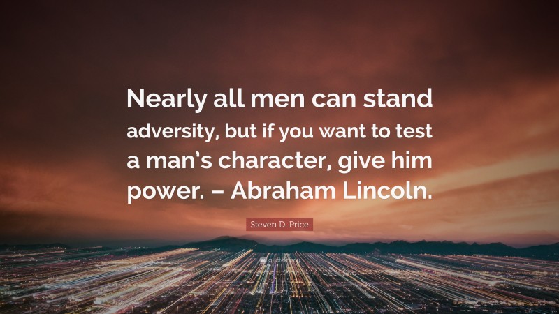Steven D. Price Quote: “Nearly all men can stand adversity, but if you want to test a man’s character, give him power. – Abraham Lincoln.”