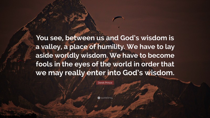 Derek Prince Quote: “You see, between us and God’s wisdom is a valley, a place of humility. We have to lay aside worldly wisdom. We have to become fools in the eyes of the world in order that we may really enter into God’s wisdom.”