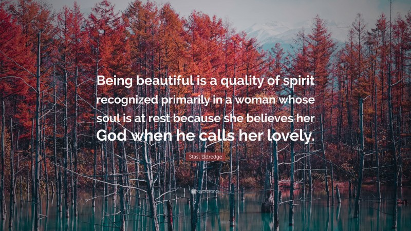 Stasi Eldredge Quote: “Being beautiful is a quality of spirit recognized primarily in a woman whose soul is at rest because she believes her God when he calls her lovely.”