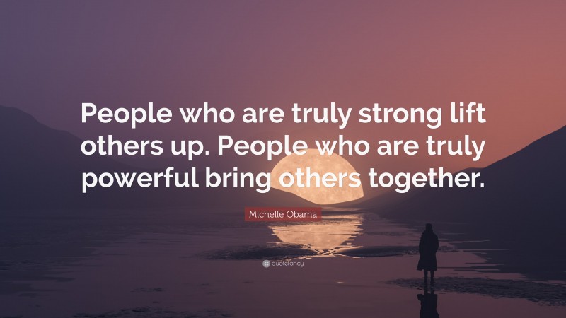 Michelle Obama Quote: “People who are truly strong lift others up. People who are truly powerful bring others together.”