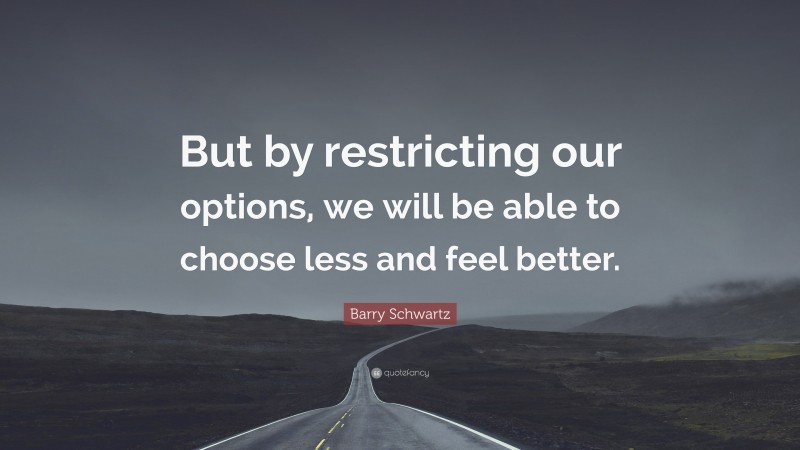 Barry Schwartz Quote: “But by restricting our options, we will be able to choose less and feel better.”